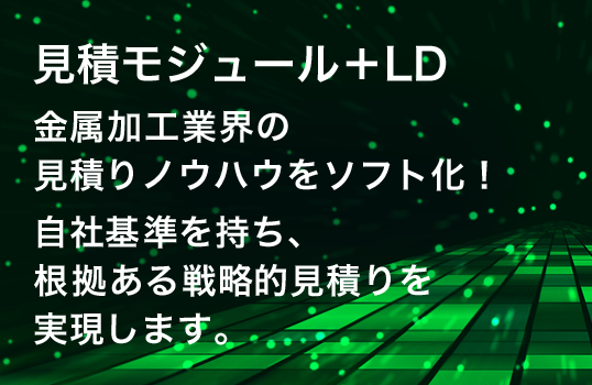 見積モジュール＋LD
金属加工業界の見積りノウハウをソフト化！
自社基準を持ち、根拠ある戦略的見積りを実現します。